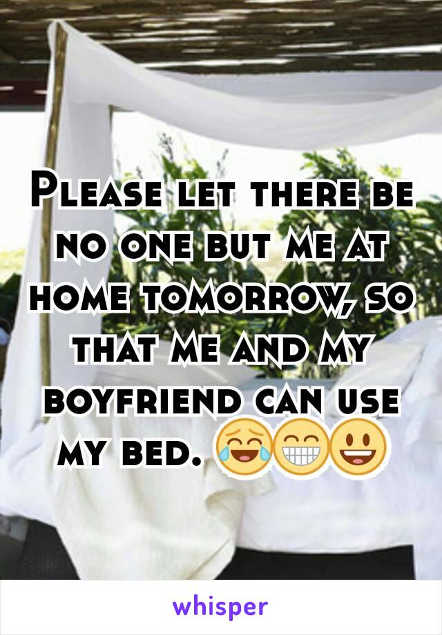 Please let there be no one but me at home tomorrow, so that me and my boyfriend can use my bed. 😂😁😃