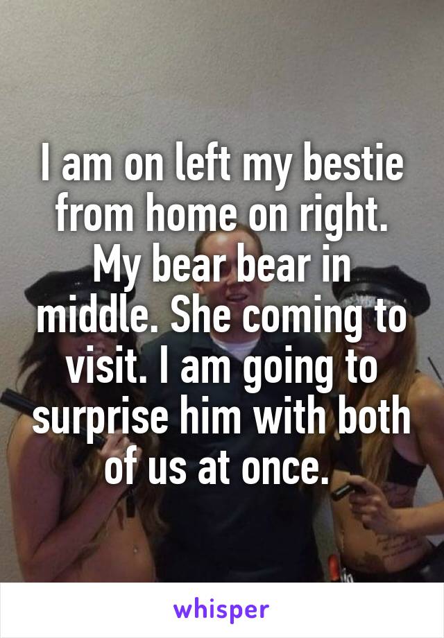 I am on left my bestie from home on right. My bear bear in middle. She coming to visit. I am going to surprise him with both of us at once. 