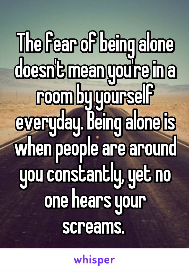 The fear of being alone doesn't mean you're in a room by yourself everyday. Being alone is when people are around you constantly, yet no one hears your screams. 