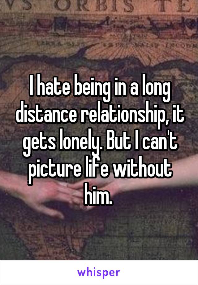 I hate being in a long distance relationship, it gets lonely. But I can't picture life without him. 