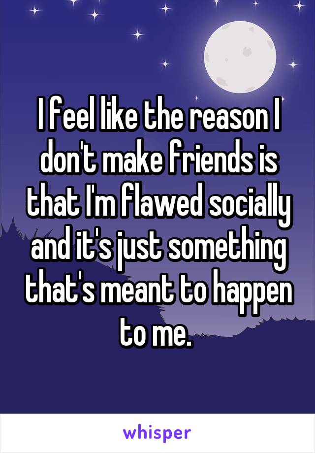 I feel like the reason I don't make friends is that I'm flawed socially and it's just something that's meant to happen to me. 