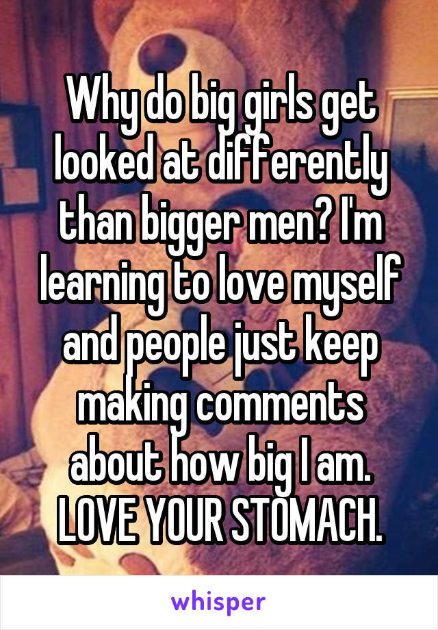 Why do big girls get looked at differently than bigger men? I'm learning to love myself and people just keep making comments about how big I am. LOVE YOUR STOMACH.