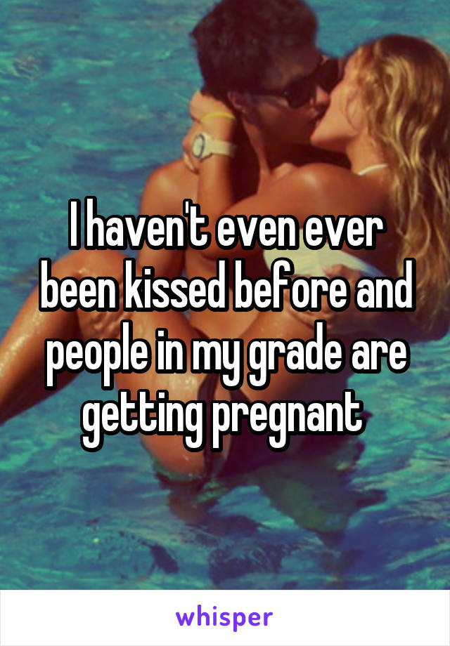 I haven't even ever been kissed before and people in my grade are getting pregnant 