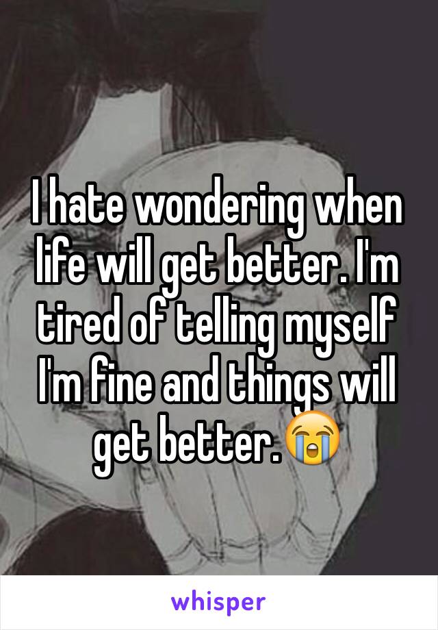 I hate wondering when life will get better. I'm tired of telling myself I'm fine and things will get better.😭