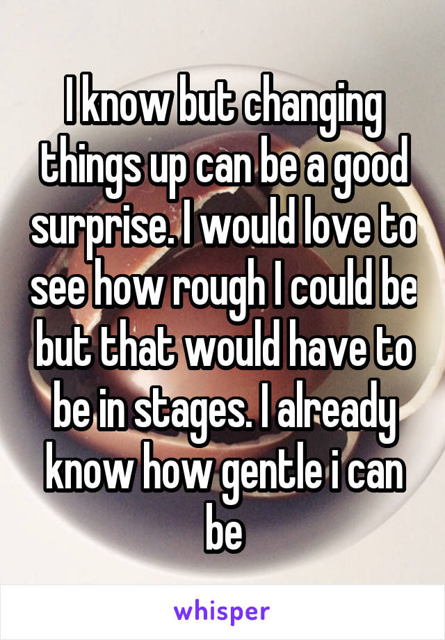 I know but changing things up can be a good surprise. I would love to see how rough I could be but that would have to be in stages. I already know how gentle i can be