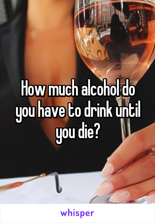 How much alcohol do you have to drink until you die?