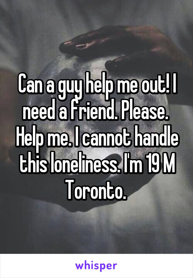 Can a guy help me out! I need a friend. Please.  Help me. I cannot handle this loneliness. I'm 19 M Toronto. 