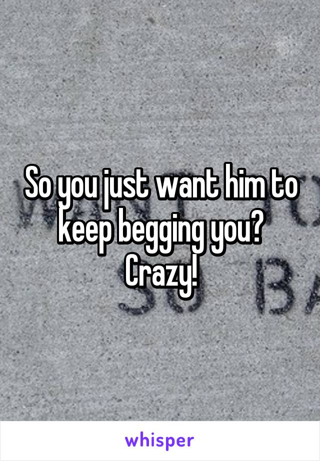 So you just want him to keep begging you? Crazy!