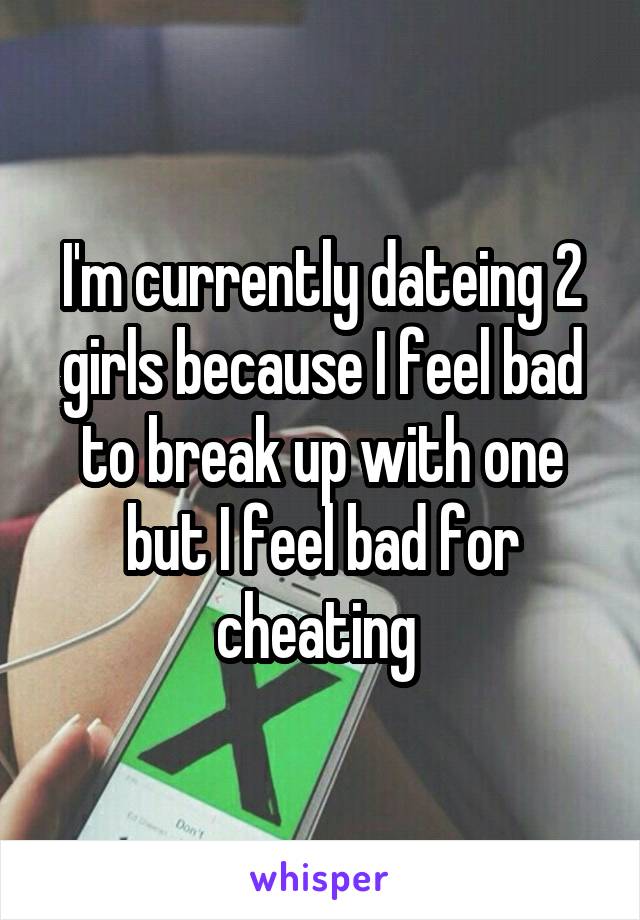 I'm currently dateing 2 girls because I feel bad to break up with one but I feel bad for cheating 