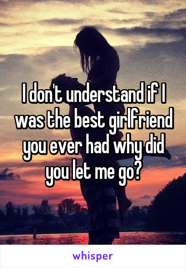 I don't understand if I was the best girlfriend you ever had why did you let me go?