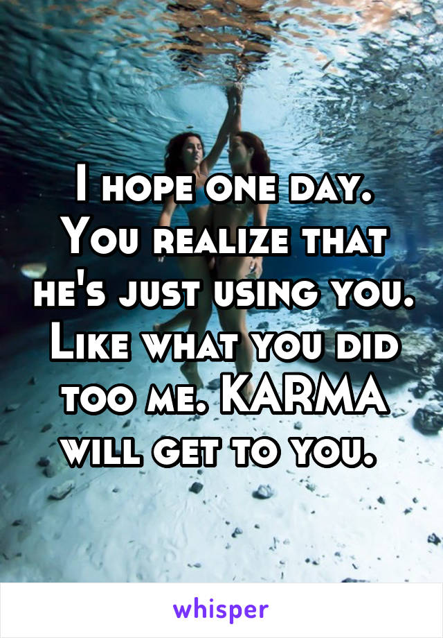 I hope one day. You realize that he's just using you. Like what you did too me. KARMA will get to you. 