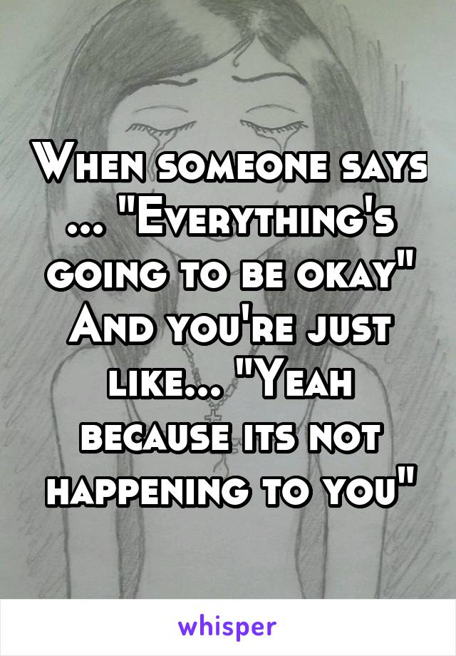 When someone says ... "Everything's going to be okay"
And you're just like... "Yeah because its not happening to you"