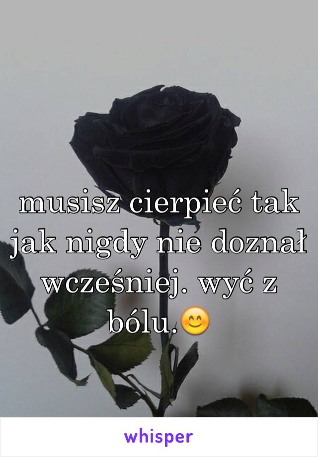 musisz cierpieć tak jak nigdy nie doznał wcześniej. wyć z bólu.😊