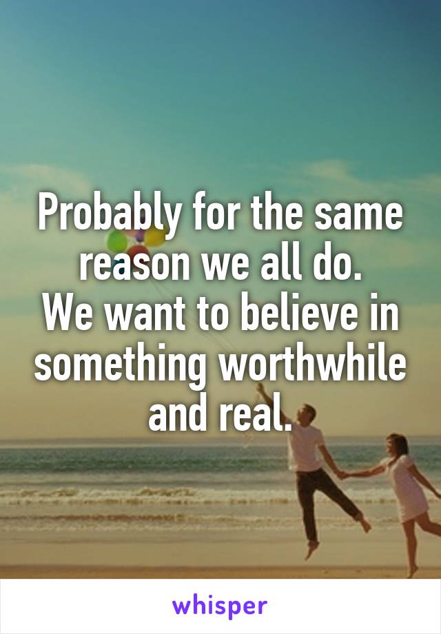 Probably for the same reason we all do.
We want to believe in something worthwhile and real.