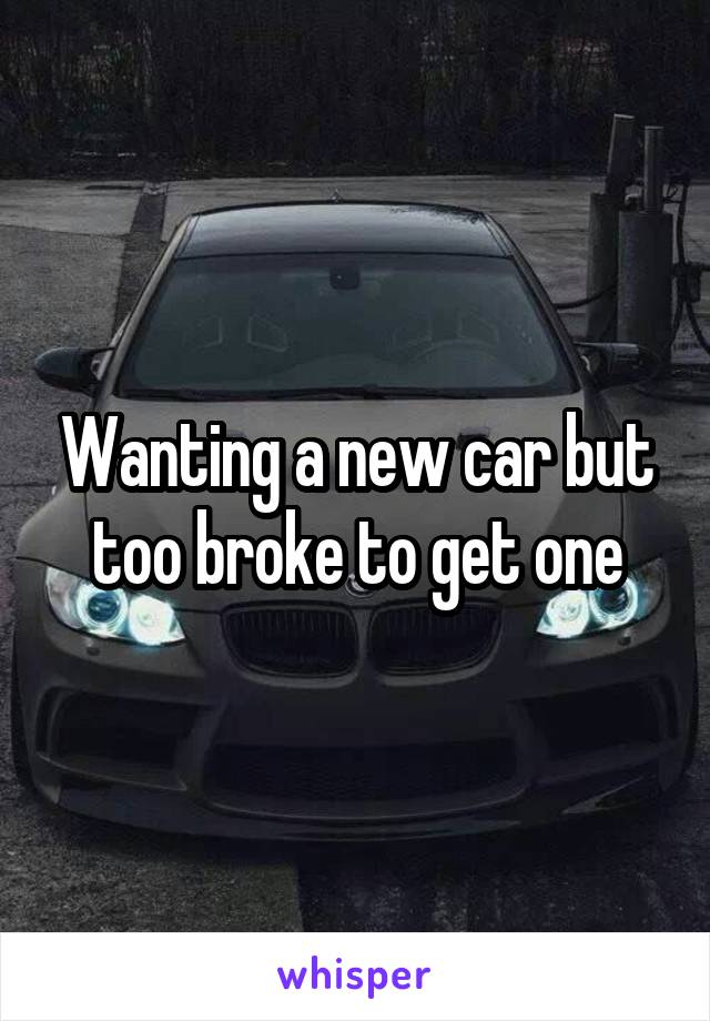 Wanting a new car but too broke to get one