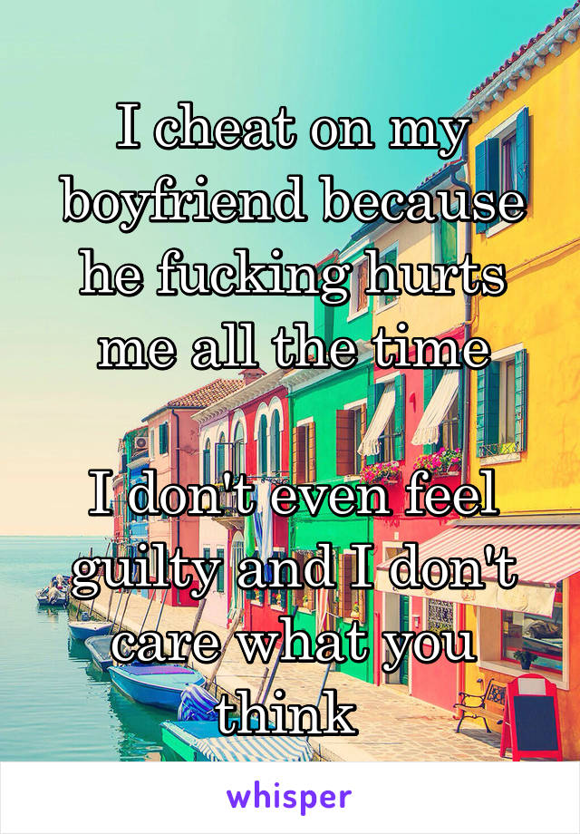 I cheat on my boyfriend because he fucking hurts me all the time

I don't even feel guilty and I don't care what you think 