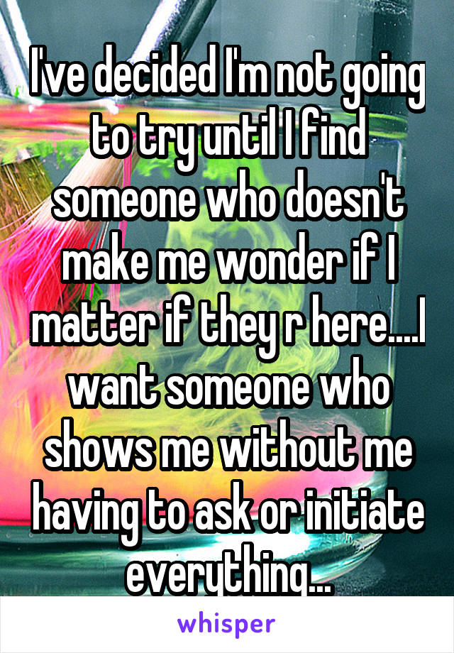 I've decided I'm not going to try until I find someone who doesn't make me wonder if I matter if they r here....I want someone who shows me without me having to ask or initiate everything...