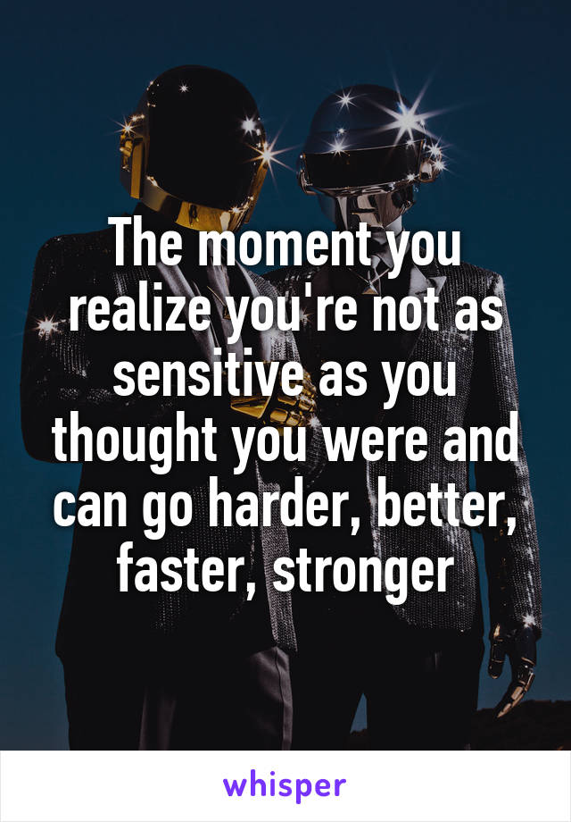 The moment you realize you're not as sensitive as you thought you were and can go harder, better, faster, stronger