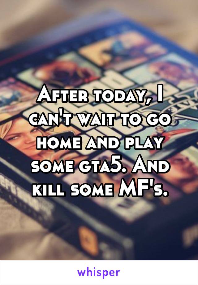 After today, I can't wait to go home and play some gta5. And kill some MF's.