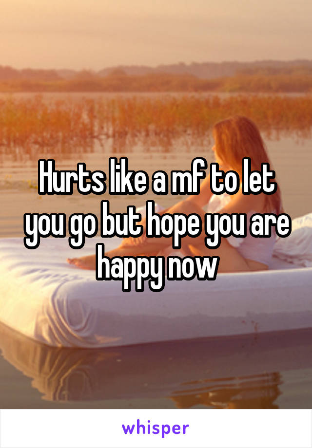 Hurts like a mf to let you go but hope you are happy now