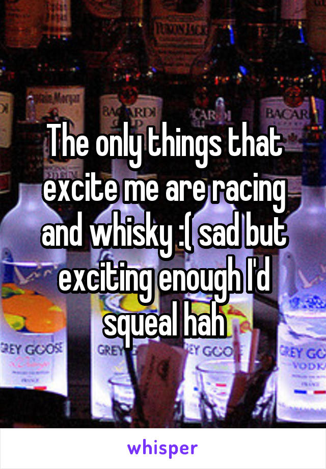 The only things that excite me are racing and whisky :( sad but exciting enough I'd squeal hah