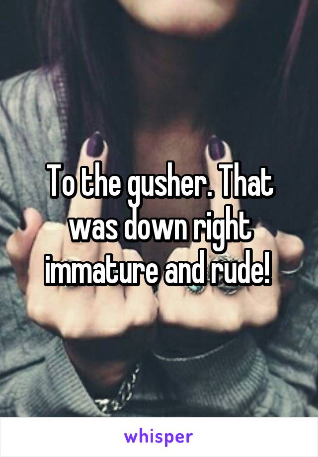 To the gusher. That was down right immature and rude! 