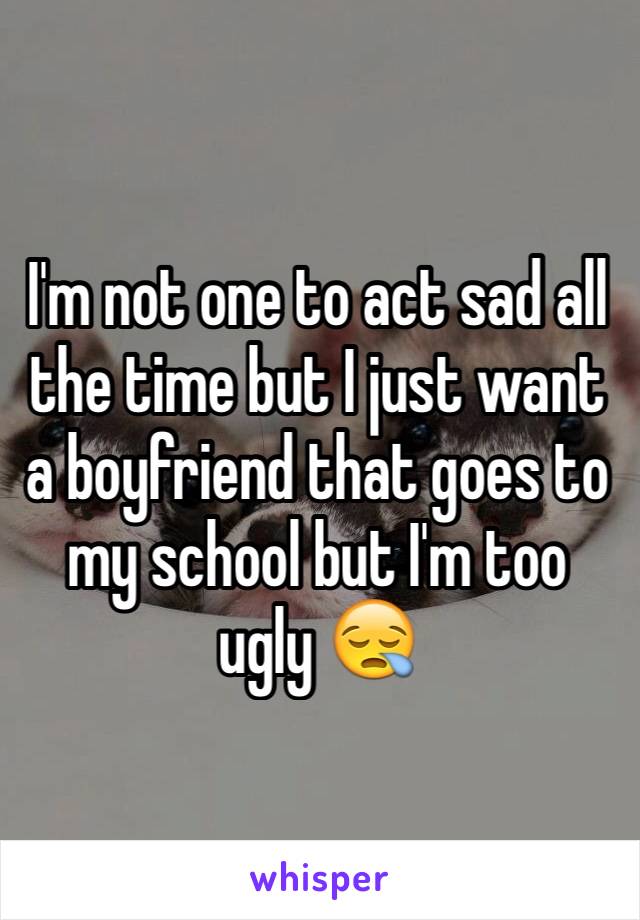 I'm not one to act sad all the time but I just want a boyfriend that goes to my school but I'm too ugly 😪