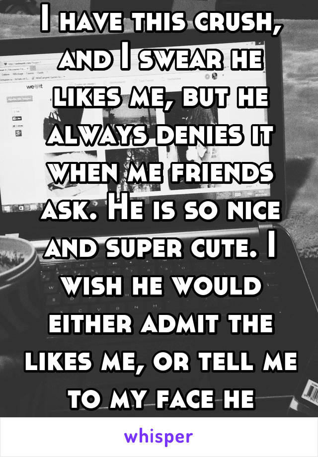 I have this crush, and I swear he likes me, but he always denies it when me friends ask. He is so nice and super cute. I wish he would either admit the likes me, or tell me to my face he doesn't like 