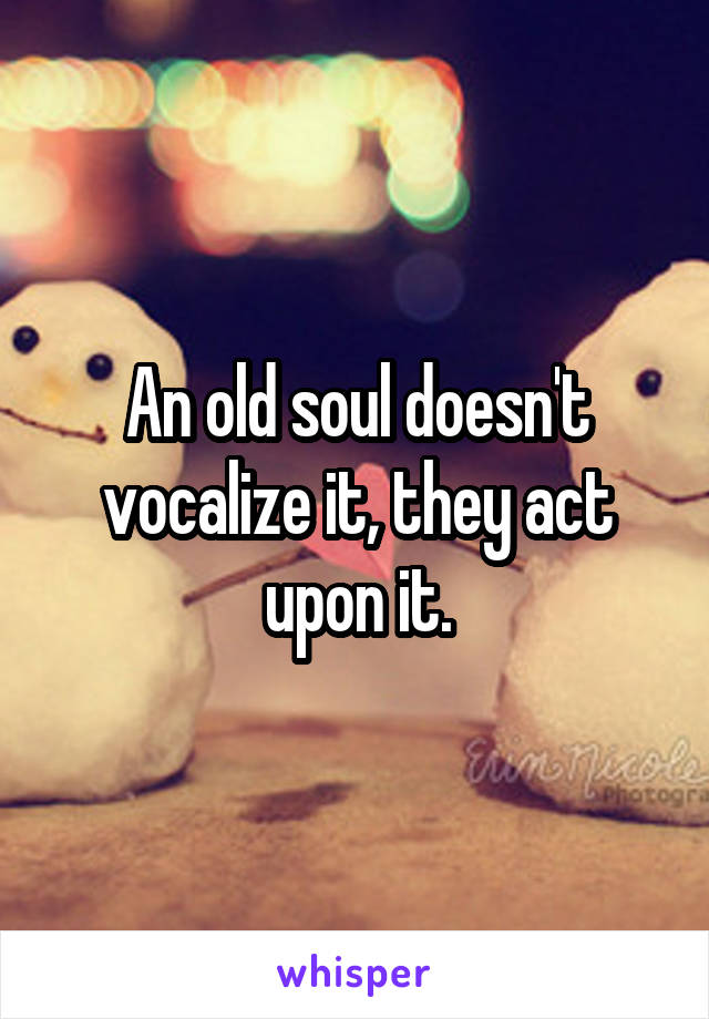 An old soul doesn't vocalize it, they act upon it.