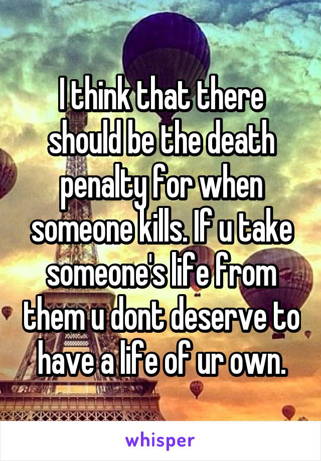 I think that there should be the death penalty for when someone kills. If u take someone's life from them u dont deserve to have a life of ur own.