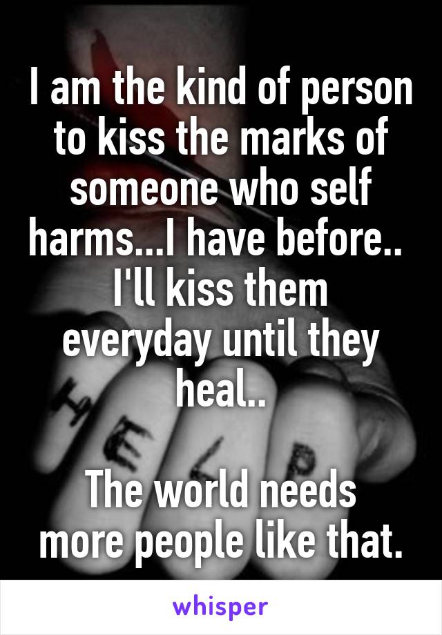 I am the kind of person to kiss the marks of someone who self harms...I have before.. 
I'll kiss them everyday until they heal..

The world needs more people like that.