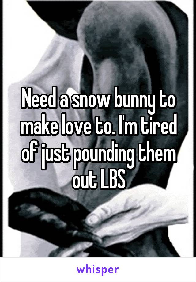 Need a snow bunny to make love to. I'm tired of just pounding them out LBS