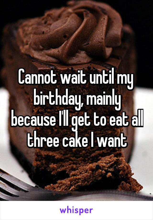 Cannot wait until my  birthday, mainly because I'll get to eat all three cake I want