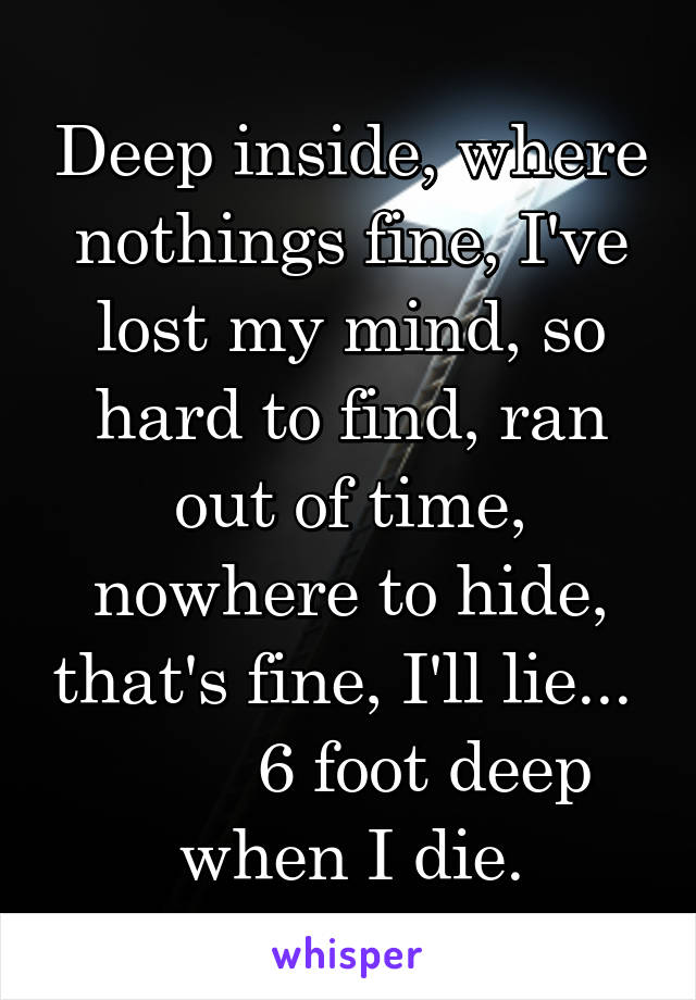 Deep inside, where nothings fine, I've lost my mind, so hard to find, ran out of time, nowhere to hide, that's fine, I'll lie...          6 foot deep when I die.