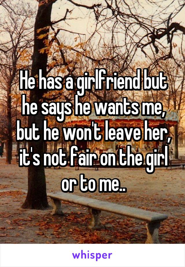 He has a girlfriend but he says he wants me, but he won't leave her, it's not fair on the girl or to me..