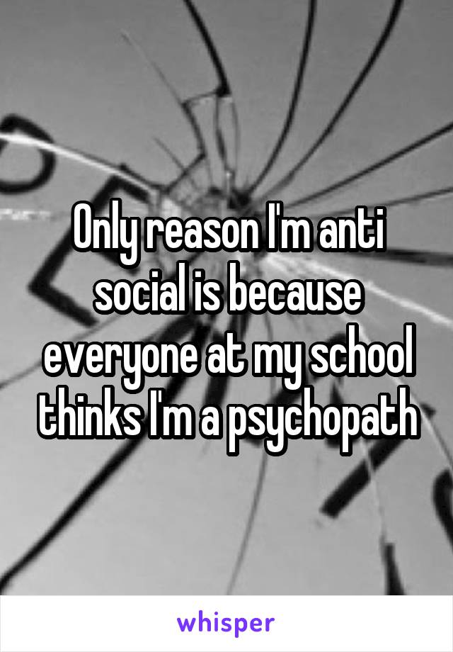 Only reason I'm anti social is because everyone at my school thinks I'm a psychopath