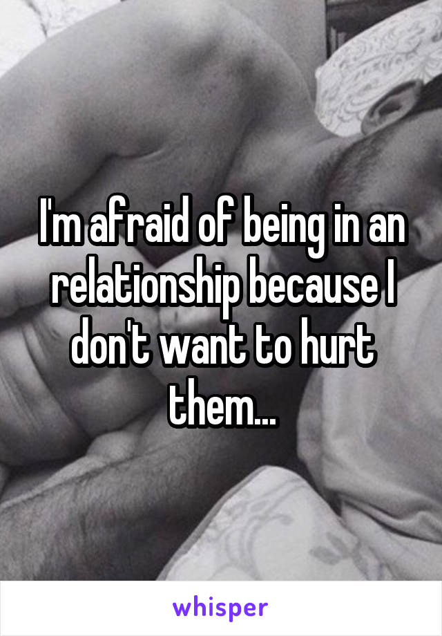 I'm afraid of being in an relationship because I don't want to hurt them...