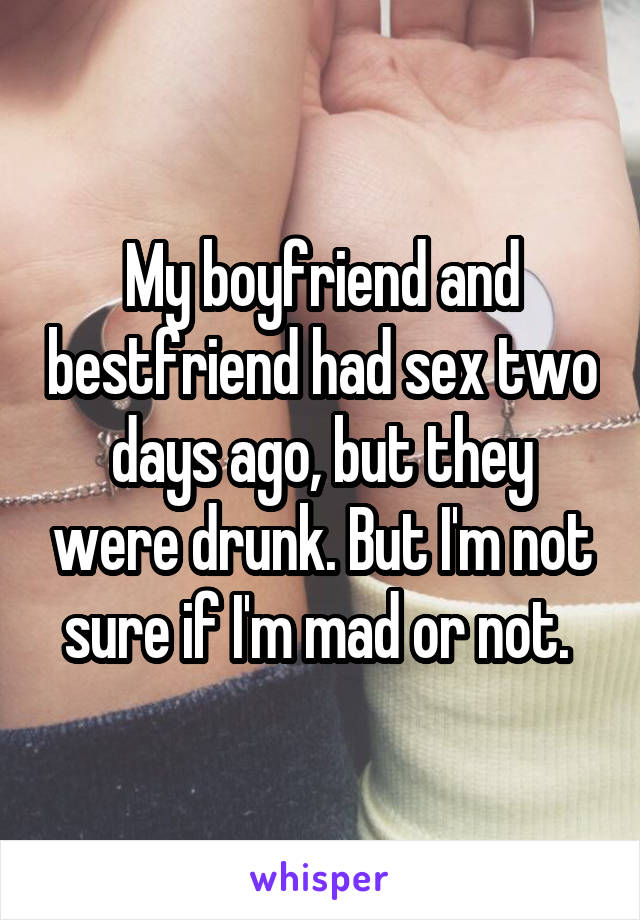 My boyfriend and bestfriend had sex two days ago, but they were drunk. But I'm not sure if I'm mad or not. 