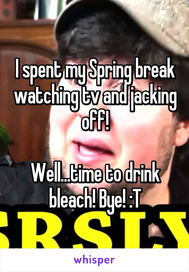 I spent my Spring break watching tv and jacking off!

Well...time to drink bleach! Bye! :T