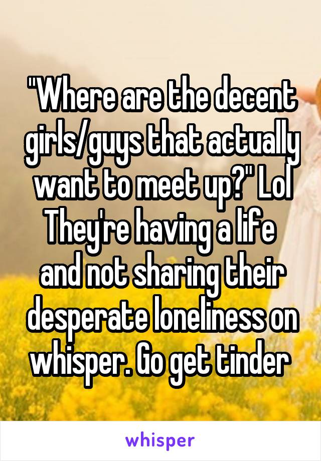 "Where are the decent girls/guys that actually want to meet up?" Lol They're having a life  and not sharing their desperate loneliness on whisper. Go get tinder 