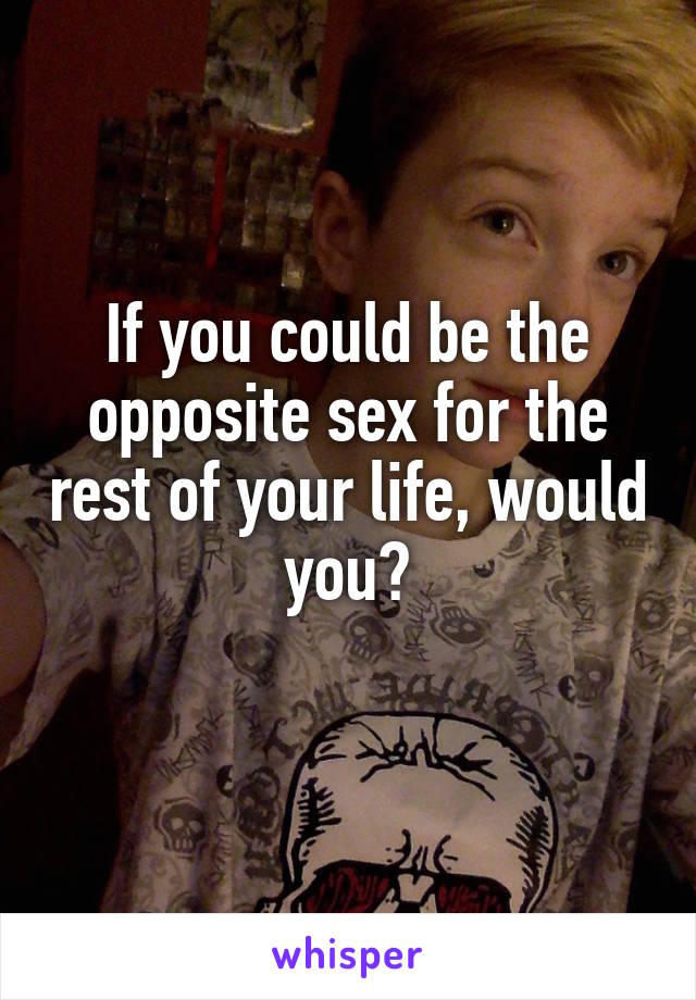 If you could be the opposite sex for the rest of your life, would you?
