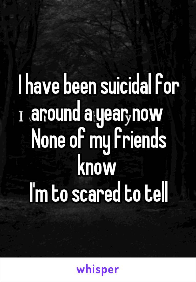 I have been suicidal for around a year now 
None of my friends know 
I'm to scared to tell