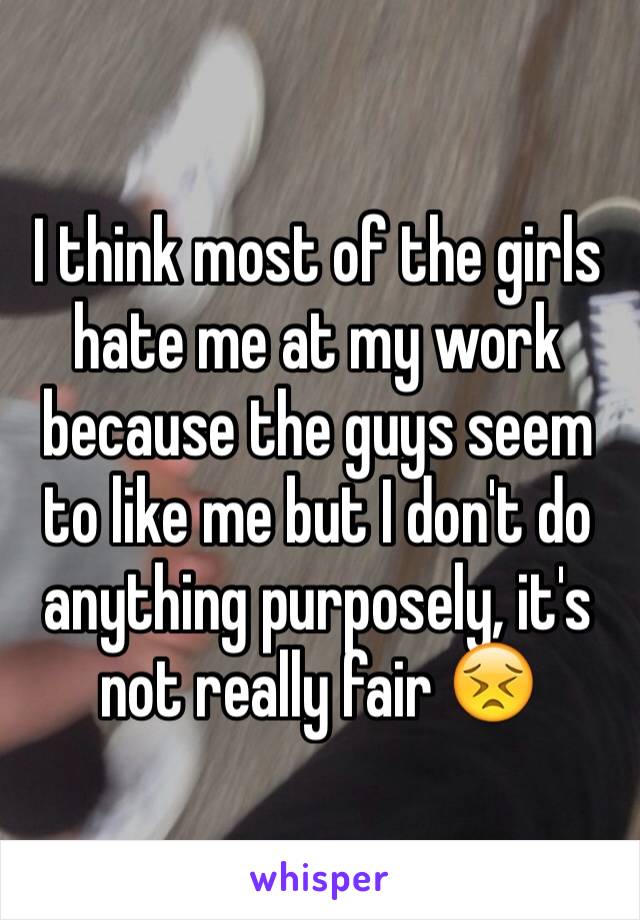 I think most of the girls hate me at my work because the guys seem to like me but I don't do anything purposely, it's not really fair 😣