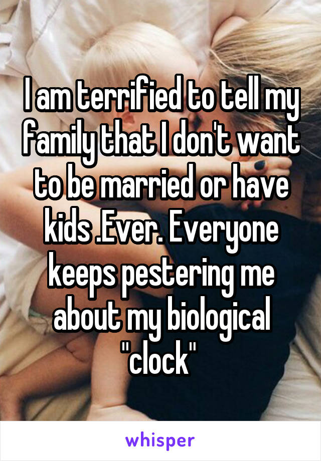 I am terrified to tell my family that I don't want to be married or have kids .Ever. Everyone keeps pestering me about my biological "clock" 