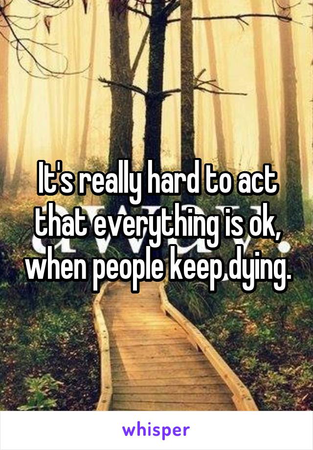 It's really hard to act that everything is ok, when people keep dying.