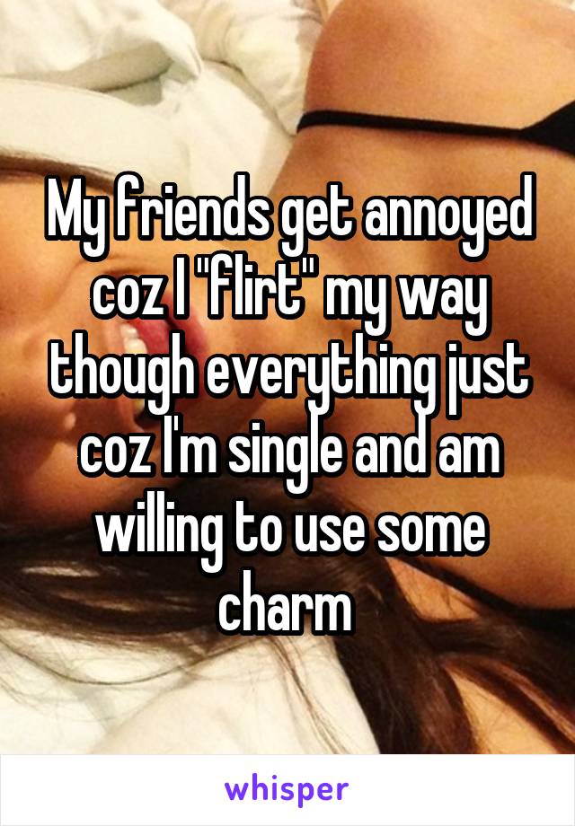 My friends get annoyed coz I "flirt" my way though everything just coz I'm single and am willing to use some charm 