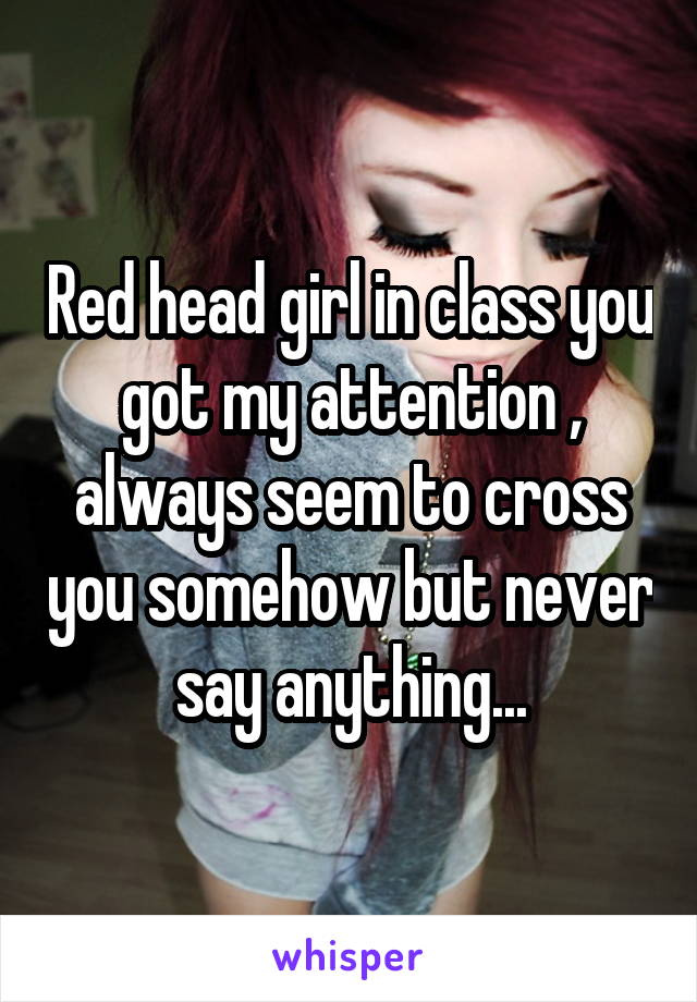 Red head girl in class you got my attention , always seem to cross you somehow but never say anything...