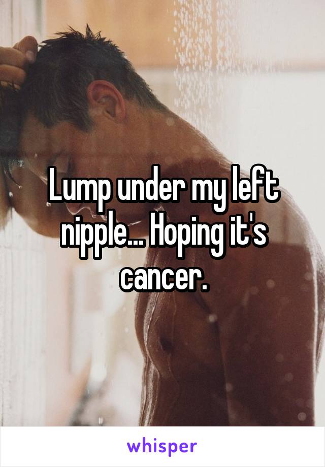 Lump under my left nipple... Hoping it's cancer.