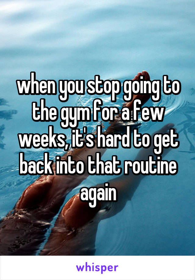 when you stop going to the gym for a few weeks, it's hard to get back into that routine again