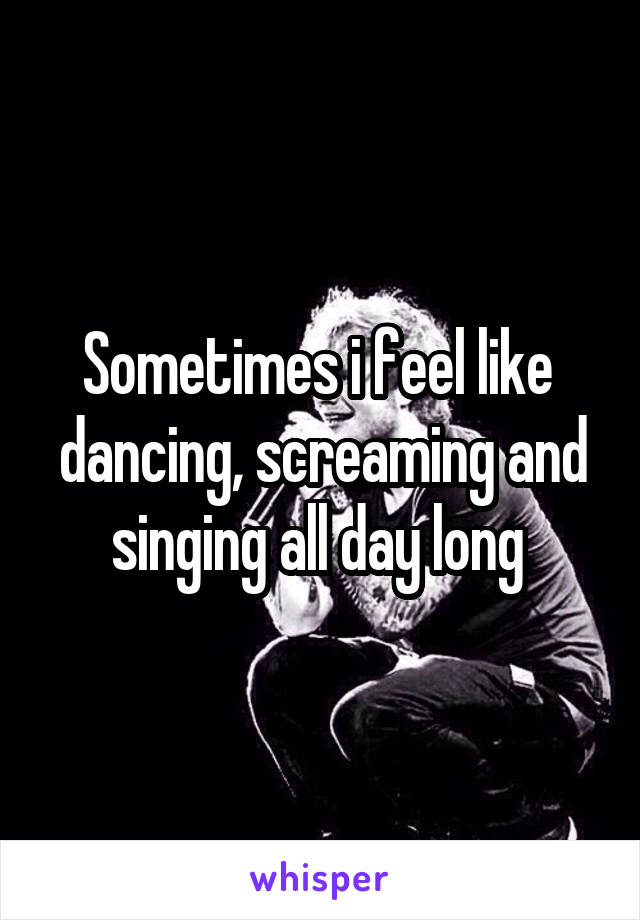 Sometimes i feel like  dancing, screaming and singing all day long 